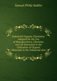Industrial Organic Chemistry: Adapted for the Use of Manufacturers, Chemists, and All Interested in the Utilization of Organic Materials in the Industrial Arts