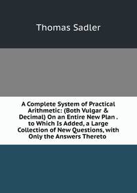 A Complete System of Practical Arithmetic: (Both Vulgar &amp; Decimal) On an Entire New Plan . to Which Is Added, a Large Collection of New Questions, with Only the Answers Thereto .