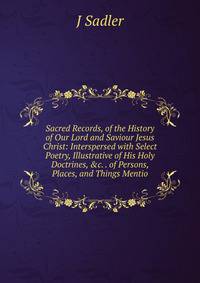 Sacred Records, of the History of Our Lord and Saviour Jesus Christ: Interspersed with Select Poetry, Illustrative of His Holy Doctrines, &amp;c. . of Persons, Places, and Things Mentio