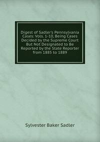 Digest of Sadler's Pennsylvania Cases: Vols. 1-10, Being Cases Decided by the Supreme Court But Not Designated to Be Reported by the State Reporter from 1885 to 1889