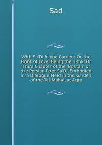 With Sa'Di in the Garden: Or, the Book of Love, Being the "Ishk" Or Third Chapter of the "Bost?n" of the Persian Poet Sa'Di, Embodied in a Dialogue Held in the Garden of the Taj Mahal, at Agra