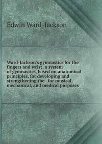 Ward-Jackson's gymnastics for the fingers and wrist: a system of gymnastics, based on anatomical principles, for developing and strengthening the . for musical, mechanical, and medical purposes
