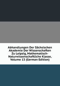 Abhandlungen Der Sachsischen Akademie Der Wissenschaften Zu Leipzig, Mathematisch-Naturwissenschaftliche Klasse, Volume 13 (German Edition)
