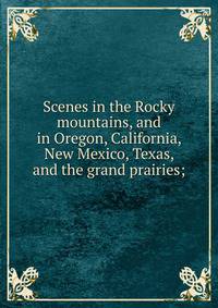 Scenes in the Rocky mountains, and in Oregon, California, New Mexico, Texas, and the grand prairies;