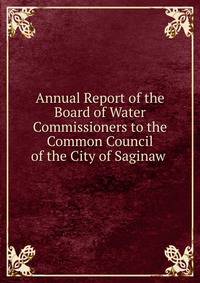 Annual Report of the Board of Water Commissioners to the Common Council of the City of Saginaw .