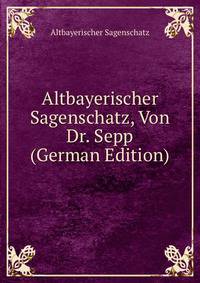 Altbayerischer Sagenschatz, Von Dr. Sepp (German Edition)