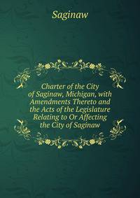 Charter of the City of Saginaw, Michigan, with Amendments Thereto and the Acts of the Legislature Relating to Or Affecting the City of Saginaw