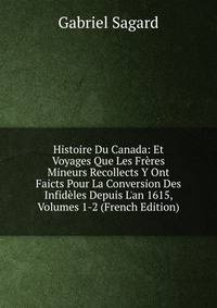 Histoire Du Canada: Et Voyages Que Les Fr?res Mineurs Recollects Y Ont Faicts Pour La Conversion Des Infid?les Depuis L'an 1615, Volumes 1-2 (French Edition)