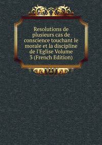 Resolutions de plusieurs cas de conscience touchant le morale et la discipline de l'Eglise Volume 3 (French Edition)