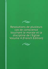 Resolutions de plusieurs cas de conscience touchant le morale et la discipline de l'Eglise Volume 4 (French Edition)