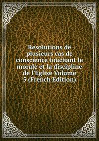 Resolutions de plusieurs cas de conscience touchant le morale et la discipline de l'Eglise Volume 5 (French Edition)