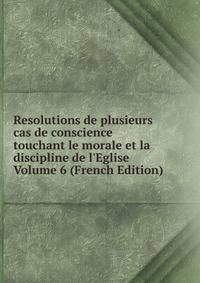 Resolutions de plusieurs cas de conscience touchant le morale et la discipline de l'Eglise Volume 6 (French Edition)