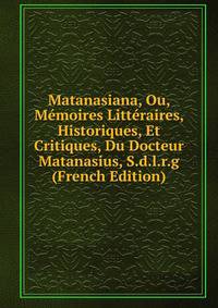 Matanasiana, Ou, Memoires Litteraires, Historiques, Et Critiques, Du Docteur Matanasius, S.d.l.r.g (French Edition)