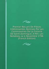 Premier Recueil De Pieces Interessantes, Remises Par Les Commissaires De La Colonie De Saint-domingue, A Mm. Les Notables, Le 6 Novembre 1788. (French Edition)