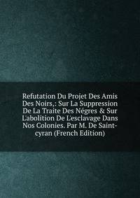 Refutation Du Projet Des Amis Des Noirs,: Sur La Suppression De La Traite Des N?gres &amp; Sur L'abolition De L'esclavage Dans Nos Colonies. Par M. De Saint-cyran (French Edition)