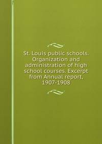 St. Louis public schools. Organization and administration of high school courses. Excerpt from Annual report, 1907-1908