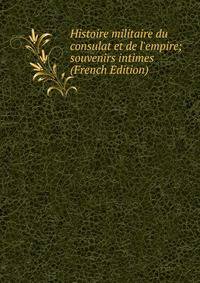 Histoire militaire du consulat et de l'empire; souvenirs intimes (French Edition)
