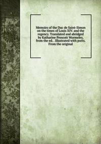 Memoirs of the Duc de Saint-Simon on the times of Louis XIV. and the regency. Translated and abridged by Katharine Prescott Wormeley, from the ed. . Illustrated with ports. From the original