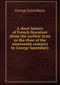 A short history of French literature (from the earliest texts to the close of the nineteenth century) by George Saintsbury