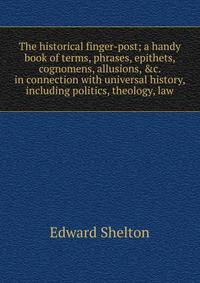 The historical finger-post; a handy book of terms, phrases, epithets, cognomens, allusions, &amp;c. in connection with universal history, including politics, theology, law