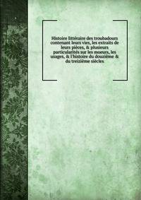 Histoire litt?raire des troubadours contenant leurs vies, les extraits de leurs pi?ces, &amp; plusieurs particularit?s sur les moeurs, les usages, &amp; l'histoire du douzi?me &amp; du treizi?me si?cles
