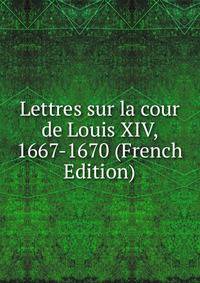 Lettres sur la cour de Louis XIV, 1667-1670 (French Edition)