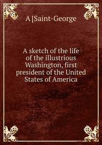 A sketch of the life of the illustrious Washington, first president of the United States of America