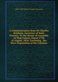 A Communication from Sir Charles Brisbane, Governor of Saint Vincent: To the House of Assembly of That Colony, Dated 17Th of August, 1826; Enclosing . the Slave Population of the Colonies