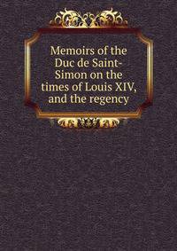 Memoirs of the Duc de Saint-Simon on the times of Louis XIV, and the regency