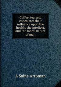 Coffee, tea, and chocolate: their influence upon the health, the intellect, and the moral nature of man