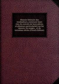 Histoire litt?raire des troubadours, contenant leurs vies, les extraits de leurs pi?ces, et plusieurs particularit?s sur les moeurs, les usages, . et du treizi?me si?cles (French Edition)