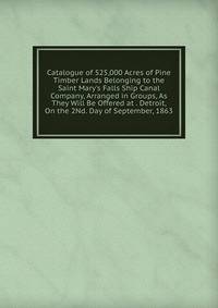 Catalogue of 525,000 Acres of Pine Timber Lands Belonging to the Saint Mary's Falls Ship Canal Company, Arranged in Groups, As They Will Be Offered at . Detroit, On the 2Nd. Day of September, 1863