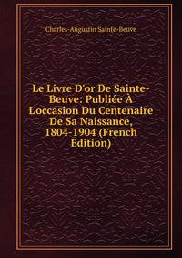 Le Livre D'or De Sainte-Beuve: Publi?e ? L'occasion Du Centenaire De Sa Naissance, 1804-1904 (French Edition)