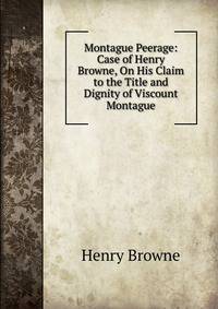 Montague Peerage: Case of Henry Browne, On His Claim to the Title and Dignity of Viscount Montague