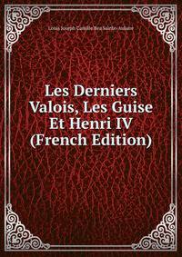 Les Derniers Valois, Les Guise Et Henri IV (French Edition)