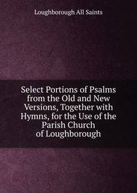 Select Portions of Psalms from the Old and New Versions, Together with Hymns, for the Use of the Parish Church of Loughborough