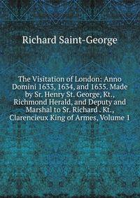 The Visitation of London: Anno Domini 1633, 1634, and 1635. Made by Sr. Henry St. George, Kt., Richmond Herald, and Deputy and Marshal to Sr. Richard . Kt., Clarencieux King of Armes, Volume 1
