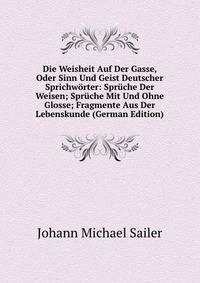 Die Weisheit Auf Der Gasse, Oder Sinn Und Geist Deutscher Sprichworter: Spruche Der Weisen; Spruche Mit Und Ohne Glosse; Fragmente Aus Der Lebenskunde (German Edition)