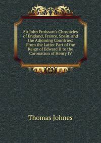 Sir John Froissart's Chronicles of England, France, Spain, and the Adjoining Countries: From the Latter Part of the Reign of Edward II to the Coronation of Henry IV
