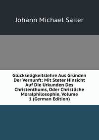Gluckseligkeitslehre Aus Grunden Der Vernunft: Mit Steter Hinsicht Auf Die Urkunden Des Christenthums, Oder Christliche Moralphilosophie, Volume 1 (German Edition)
