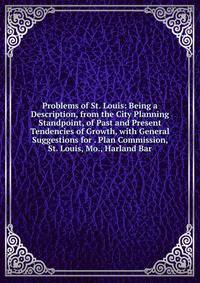 Problems of St. Louis: Being a Description, from the City Planning Standpoint, of Past and Present Tendencies of Growth, with General Suggestions for . Plan Commission, St. Louis, Mo., Harland Bar