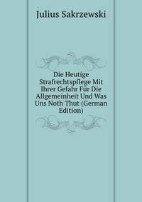 Die Heutige Strafrechtspflege Mit Ihrer Gefahr Fur Die Allgemeinheit Und Was Uns Noth Thut (German Edition)