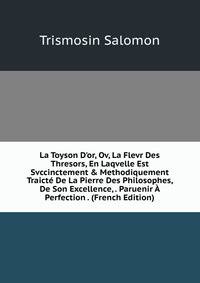La Toyson D'or, Ov, La Flevr Des Thresors, En Laqvelle Est Svccinctement &amp; Methodiquement Traict? De La Pierre Des Philosophes, De Son Excellence, . Paruenir ? Perfection . (French Edition)
