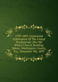 1797-1897. Centennial Celebration Of The United Presbyterian (the Old White) Church Building, Salem, Washington County, N.y., November 9th, 1897