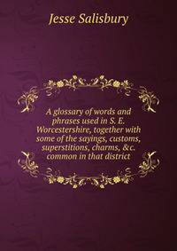 A glossary of words and phrases used in S. E. Worcestershire, together with some of the sayings, customs, superstitions, charms, &amp;c. common in that district