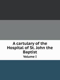 A cartulary of the Hospital of St. John the Baptist. Volume I