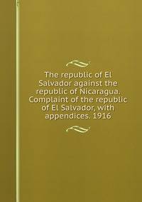 The republic of El Salvador against the republic of Nicaragua. Complaint of the republic of El Salvador, with appendices. 1916