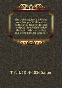 The trollers guide; a new and complete practical treatise on the art of trolling . for jack and pike . To which is added the best method of baiting and laying lines for large eels