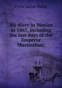 My diary in Mexico in 1867, including the last days of the Emperor Maximilian;