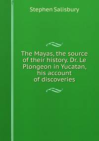 The Mayas, the source of their history. Dr. Le Plongeon in Yucatan, his account of discoveries